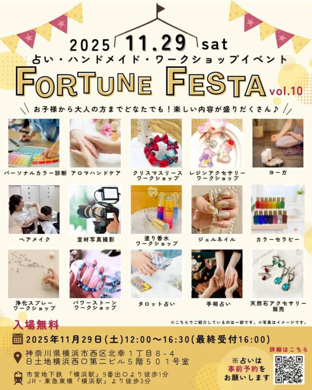 【🌈11月29日(土)『フォーチュンフェスタ』-占い・ハンドメイド・ワークショップイベントvol.10】

@fortune_festa

逢純(あすみ)さん@asumisumu11 
なこやんさん　@nakoyandesuyan 
主催の✨『フォーチュンフェスタ』✨お陰様で10回目の開催です🎉
私たちのイベントは、"まるで学祭のように明るく楽しい雰囲気"であり、
占いだけでなく、今回はワークショップやハンドメイドなど内容盛りだくさんです✨
お子様もご一緒OKです☺

【詳細】
🌟時間：12:00-16:30(最終受付16:00)
🌟入場料：無料 
🌟住所：
神奈川県横浜市西区北幸1丁目8-4
日土地横浜西口第二ビル5階501号室
🌟アクセス：
市営地下鉄「横浜駅」9番出口より徒歩1分
JR・東急東横「横浜駅」より徒歩3分
アクセス良好です
 
🔗サイト
@fortune_festa
プロフィール欄のURLリンクよりご覧ください♫

🌟出演者紹介🌟
🔮逢純(あすみ) @asumisumu11
タロット、手相、数秘術、四柱推命、カラーセラピー等

🌟なこやん @nakoyandesuyan
パワーストーンアクセサリーワークショップ、手相　

🔮あき @uranaiaki1227 
タロット、西洋占星術、チャネリング等

🔮mizuhi(みずひ)
パワーストーン販売、手相
@mizuhi_tarotcourses
@blessme_powerstone

🔮Sia(シア)
@sia_cardreading
ヨーガ、タロット

🔮みちお
@michio888
hosi7カード、数秘術、西洋占星術

🔮Olive
@olive_delicomist
タロット、オラクル、手相、アロマ数秘術など

🌟おつね
@otsunespiritual
パワーストーン販売、オーダーブレスレッド、ワークショップ、タロット

🌟TOCCO
@tyokohamakannai
パーソナルカラー診断、カラー診断メイク

🌟佐藤ななこ
@nanasato24
塗り香水づくり、オリジナルアイシャドウづくり

🌟ainyako(あいにゃこ)
@ainyako_nail_ai_nail
ネイルケア、アロマハンドケア、ジェルネイル施術等

🌟Liliumu*(リリウム)
@lilium167mys
レジンアクセサリーワークショップ、販売等

🌟ヘアメイクyumi
@hairmake_yumi_tokyo
ヘアセット、ポイントメイク等

🌟FTLIFE
@yuta_19980831
宣材写真撮影等

🔮占いは事前予約をお願いします
LINE公式登録で、『当日何度でも使える割引クーポンプレゼント🎁』
※当日のご登録も可能です。

お問合せ、ご予約など各出演者へお気軽にご連絡ください
みなさまのご来場、ぜひお待ちしております🤗

#占い
#🔮
#占いイベント
#ハンドメイド
#ハンドメイドイベント
#ハンドメイドアクセサリー
#ワークショップ
#横浜
#yokohama
#横浜イベント
#横浜駅
#イベント