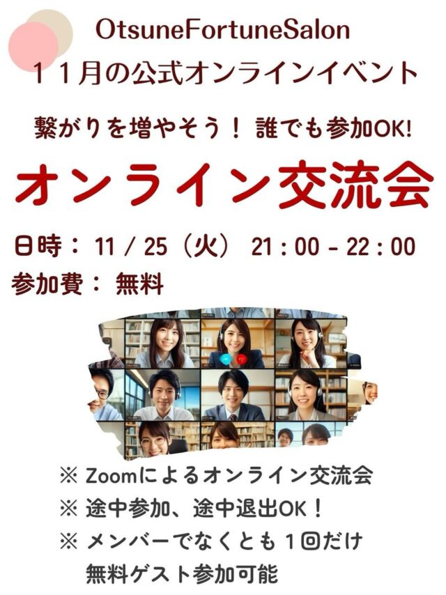 【占い師さんも占い好きさんも良いつながりを増やそう！オンライン交流会】

おつねストーン代表のおつねです😉

占い好きと占い師が集まるオンラインサロン
「OtsuneFortuneSalon」
では、毎月魅力的な占いイベントが開催されています✨

11月も交流会開催します✨
占い好きな方も、占い師さんも、話して仲良くなって、良い繋がりを作ってください😊
普段の占いイベントではわからなかった皆さんの一面も発見できると思います💡

初の方は特に参加しやすいイベントだと思います✨

本イベントには、メンバーでない方でも一回だけ無料ゲスト参加が可能です。
気になる方はお気軽にご連絡ください😊

【主催占い師名】 おつね

【開催日】 2025-11-25 21:00 - 22:00

【締切日】 2025-11-25

【参加費】 無料

【場所】 オンライン ツール：Zoom 
【人数制限】 最大20人 最低5人 
【メッセージ】
おつねフォーチュンサロンオンライン交流会が開催されます。  メンバーの交流を目的としているため、占いに関係なくとも、自分のことをみんなにアピールして、どんどんつながりを増やしていきましょう❗️  参加したら、きっと良いご縁が生まれるはず✨  【交流会の流れ】  ★みんなで自己紹介 自分の活動や趣味など、みんなにアピールしましょう！  ★テーマを決めてのトークタイム 占いに関する話題から、占いと関係のないことまで、色々と語り合いましょう。 参加者が多い場合は、ブレイクアウトルームを活用して、少人数でより親密に交流できるようにします。  ★SNSなどの交換タイム 自分のインスタなどみんなにフォローしてもらいましょう。 SNSの交換については任意です。  ※あらかじめ、自分のSNSのURLを準備しておいて、当日zoomチャットに貼り付けるとスムーズです  途中参加・途中退席も可能ですので、スケジュールに合わせてお気軽にご参加ください。  サロンのイベントは、外部の方でもゲストとして一回限りの無料参加が可能です。 お友達を誘って、一緒に楽しい時間を過ごしましょう。  ※ゲスト参加の方がいる場合は、事前に事務局までご連絡をお願いいたします  皆さまのご参加を心よりお待ちしております😉 

オンラインサロンの概要はトップのリンクから🔗

サロン説明会も定期的に開催しています✨
気になる方はお気軽にご連絡ください😉

#オンラインサロン #占い師 #占いオンラインサロン #占い好き #オンラインイベント #おつねフォーチュンサロン #交流会 #オンライン交流会 #仲間づくり