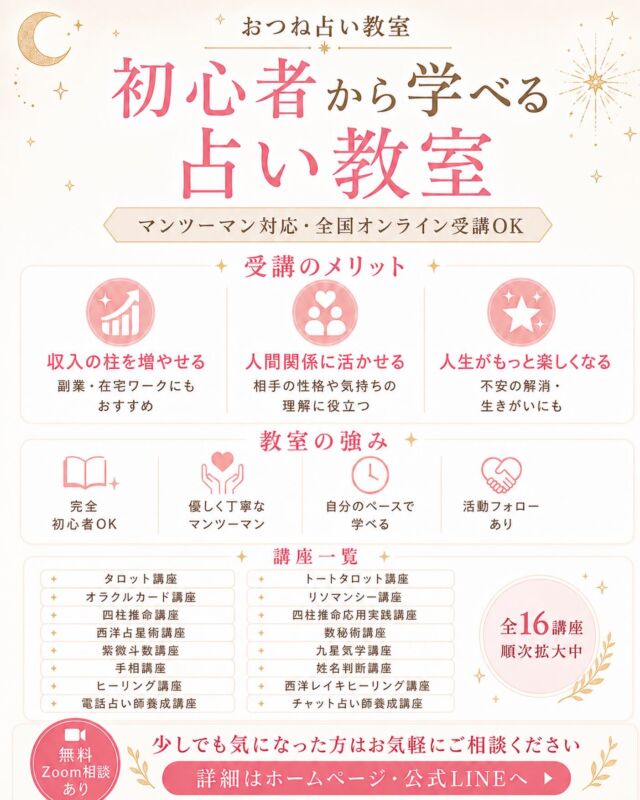 🔮初心者から学べる占い教室🔮

占いに興味はあるけれど、
「何から始めればいいかわからない」
「自分にもできるか不安…」
そんな方へ😊

おつね占い教室では、
初心者の方から学べるさまざまな講座をご用意しています✨

【開講中の16講座】
・タロット講座
・トートタロット講座
・オラクルカード講座
・リソマンシー講座
・四柱推命講座
・四柱推命応用実践講座
・西洋占星術講座
・数秘術講座
・紫微斗数講座
・九星気学講座
・手相講座
・姓名判断講座
・ヒーリング講座
・西洋レイキヒーリング講座
・電話占い師養成講座
・チャット占い師養成講座

完全初心者の方も大歓迎。
マンツーマンで優しく丁寧にサポートするので、
自分のペースで安心して学べます🌸

【受講のメリット】
✅ 収入の柱を増やせる
✅ 人間関係に活かせる
✅ 人生がもっと楽しくなる

【教室の強み】
✅ 完全初心者OK
✅ 全国オンライン受講OK
✅ マンツーマン対応
✅ 修了後の活動フォローあり

趣味として楽しく学びたい方も、
いつか鑑定できるようになりたい方も大歓迎です✨

少しでも気になった方は、
プロフィールのリンク、または公式LINEからお気軽にご相談ください😊

無料Zoom相談も受付中です✨

#占い講座 #占い教室 #占い師になりたい #占い好きと繋がりたい #おつね占い教室