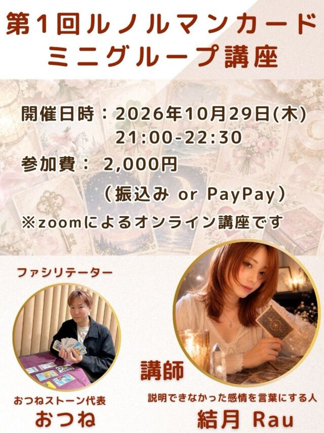 【第1回✨ルノルマンカード ミニグループ講座🔮】

おつね占い教室から、
ルノルマンカードの少人数制ミニグループ講座を開催します✨

今回の講師は、
ルノルマンカード講師の 結月 Rauさん。

ルノルマンカードは36枚のカードを使い、
カード同士の組み合わせから、恋愛・仕事・人間関係などさまざまなテーマを読み解いていく占術です。

今回のミニグループ講座では、
ルノルマンカードが初めての方にも楽しんでいただけるよう、基本からわかりやすくお伝えしていきます😊

実際にカードを読みながら、
ルノルマンならではの読み方や鑑定の楽しさを体験していただける内容です。

「ルノルマンカードが気になっていた」
「占いを新しく学んでみたい」
「まずは気軽に体験してみたい」

そんな方にもおすすめです✨

少人数で進めるので、分からないところも質問しながら学んでいただけます。

⸻

【開催日時】
2026年10月29日（木）
21:00〜22:30

【参加費】
2,000円
（振込 または PayPay）

【場所】
オンライン（Zoom）

【講師】
説明できなかった感情を言葉にする人
結月 Rau

【ファシリテーター】
おつねストーン代表
おつね

⸻

📩 お申込み方法

DMまたは公式LINEよりご連絡ください。

初めての方も大歓迎です😊
ルノルマンカードの世界を、一緒に楽しみながら学んでみませんか？

少人数制となりますので、ご参加希望の方はお早めにどうぞ✨

#ルノルマンカード
#ルノルマンカード講座
#占い初心者
#オンライン講座
#おつね占い教室